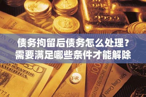 北京债务拘留后债务怎么处理？需要满足哪些条件才能解除？